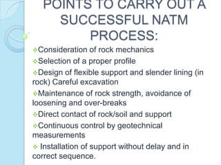 POINTS TO CARRY OUT A
SUCCESSFUL NATM
PROCESS:
Consideration

of rock mechanics
Selection of a proper profile
Design of flexible support and slender lining (in
rock) Careful excavation
Maintenance of rock strength, avoidance of
loosening and over-breaks
Direct contact of rock/soil and support
Continuous control by geotechnical
measurements
 Installation of support without delay and in
correct sequence.

 