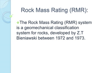 Rock Mass Rating (RMR):
The

Rock Mass Rating (RMR) system
is a geomechanical classification
system for rocks, developed by Z.T
Bieniawski between 1972 and 1973.

 