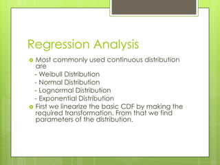 Regression Analysis
Most commonly used continuous distribution
are
- Weibull Distribution
- Normal Distribution
- Lognormal Distribution
- Exponential Distribution
 First we linearize the basic CDF by making the
required transformation. From that we find
parameters of the distribution.


 