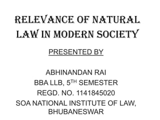 RELEVANCE OF NATURAL
LAW IN MODERN SOCIETY
PRESENTED BY

ABHINANDAN RAI
BBA LLB, 5TH SEMESTER
REGD. NO. 1141845020
SOA NATIONAL INSTITUTE OF LAW,
BHUBANESWAR

 