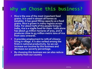 Why we Chose this business?
 Rice is the one of the most important food

grains. It is used in almost all homes as
eatables. It has good filling capacity as a food
grains. Rice is grown in many regions across
India. For about 65% of the people living in
India, rice is a staple food for them. India alone
has about 45 million hectares of area, and it
produces close to 93 million metric tons of rice
from 2001 onwards.
 It provides employment to 70% of citizens
living in village. It is also ranked among the
firsts in national productivity. So we can
increase our income by this business and
decrease our poverty percentage.
 By choosing this business we can also reduce
poverty from our country

2/1/2014

11

 