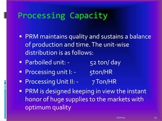 Processing Capacity
 PRM maintains quality and sustains a balance







of production and time. The unit-wise
distribution is as follows:
Parboiled unit: 52 ton/ day
Processing unit I: 5ton/HR
Processing Unit II: 7 Ton/HR
PRM is designed keeping in view the instant
honor of huge supplies to the markets with
optimum quality
2/1/2014

14

 