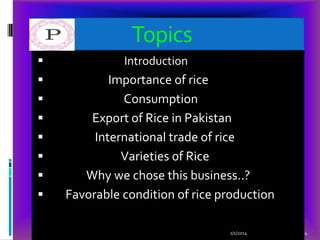 Topics











Introduction

Importance of rice
Consumption
Export of Rice in Pakistan
International trade of rice
Varieties of Rice
Why we chose this business..?
Favorable condition of rice production
2/1/2014

4

 