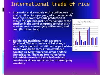 International trade of rice
 International rice trade is estimated between 25

and 27 million tons per year, which corresponds
to only 5-6 percent of world production. It
makes the international rice market one of the
smallest in the world compared to other grain
markets such as wheat (113 million tons) and
corn (80 million tons).

 Besides the traditional main exporters

(Thailand, Vietnam, India and Pakistan), a
relatively important but still limited part of rice
traded worldwide comes from developed
countries in Mediterranean Europe and the
United States. There are two major forces
behind this: new food habits in developed
countries and new market niches in developing
countries.

2/1/2014

9

 