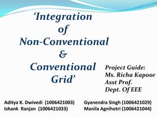 ‘Integration
of
Non-Conventional
&
Conventional Project Guide:
Ms. Richa Kapoor
Grid’
Asst Prof.
Dept. Of EEE
Aditya K. Dwivedi (1006421003)
Ishank Ranjan (1006421033)

Gyanendra Singh (1006421029)
Manila Agnihotri (1006421044)

 