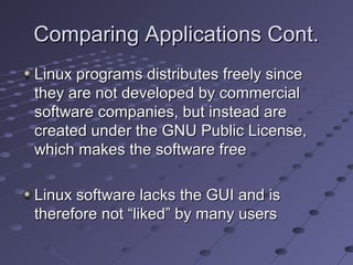 Comparing Applications Cont.Comparing Applications Cont.
Linux programs distributes freely sinceLinux programs distributes freely since
they are not developed by commercialthey are not developed by commercial
software companies, but instead aresoftware companies, but instead are
created under the GNU Public License,created under the GNU Public License,
which makes the software freewhich makes the software free
Linux software lacks the GUI and isLinux software lacks the GUI and is
therefore not “liked” by many userstherefore not “liked” by many users
 