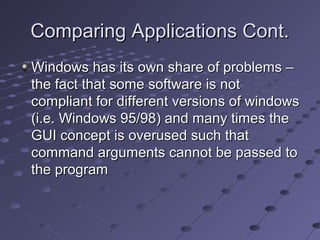 Comparing Applications Cont.Comparing Applications Cont.
Windows has its own share of problems –Windows has its own share of problems –
the fact that some software is notthe fact that some software is not
compliant for different versions of windowscompliant for different versions of windows
(i.e. Windows 95/98) and many times the(i.e. Windows 95/98) and many times the
GUI concept is overused such thatGUI concept is overused such that
command arguments cannot be passed tocommand arguments cannot be passed to
the programthe program
 