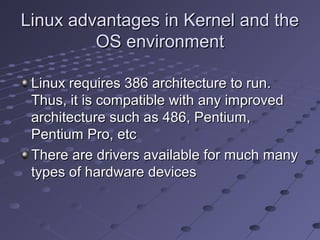 Linux advantages in Kernel and theLinux advantages in Kernel and the
OS environmentOS environment
Linux requires 386 architecture to run.Linux requires 386 architecture to run.
Thus, it is compatible with any improvedThus, it is compatible with any improved
architecture such as 486, Pentium,architecture such as 486, Pentium,
Pentium Pro, etcPentium Pro, etc
There are drivers available for much manyThere are drivers available for much many
types of hardware devicestypes of hardware devices
 