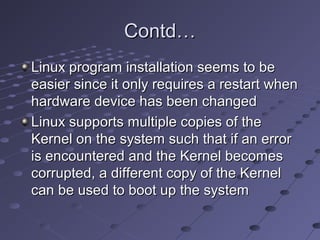 Contd…Contd…
Linux program installation seems to beLinux program installation seems to be
easier since it only requires a restart wheneasier since it only requires a restart when
hardware device has been changedhardware device has been changed
Linux supports multiple copies of theLinux supports multiple copies of the
Kernel on the system such that if an errorKernel on the system such that if an error
is encountered and the Kernel becomesis encountered and the Kernel becomes
corrupted, a different copy of the Kernelcorrupted, a different copy of the Kernel
can be used to boot up the systemcan be used to boot up the system
 