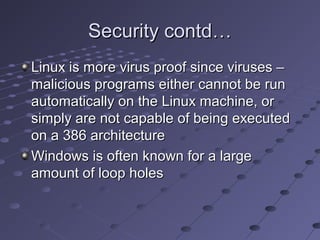 Security contd…Security contd…
Linux is more virus proof since viruses –Linux is more virus proof since viruses –
malicious programs either cannot be runmalicious programs either cannot be run
automatically on the Linux machine, orautomatically on the Linux machine, or
simply are not capable of being executedsimply are not capable of being executed
on a 386 architectureon a 386 architecture
Windows is often known for a largeWindows is often known for a large
amount of loop holesamount of loop holes
 