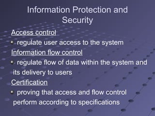 Information Protection and
Security
Access control
regulate user access to the system
Information flow control
regulate flow of data within the system and
its delivery to users
Certification
proving that access and flow control
perform according to specifications
 