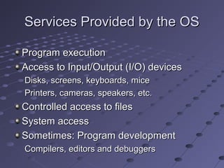 Services Provided by the OSServices Provided by the OS
Program executionProgram execution
Access to Input/Output (I/O) devicesAccess to Input/Output (I/O) devices
Disks, screens, keyboards, miceDisks, screens, keyboards, mice
Printers, cameras, speakers, etc.Printers, cameras, speakers, etc.
Controlled access to filesControlled access to files
System accessSystem access
Sometimes: Program developmentSometimes: Program development
Compilers, editors and debuggersCompilers, editors and debuggers
 