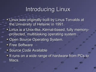 Introducing LinuxIntroducing Linux
Linux was originally built by Linus Torvalds atLinux was originally built by Linus Torvalds at
the University of Helsinki in 1991.the University of Helsinki in 1991.
Linux is a Unix-like, Kernal-based, fully memory-Linux is a Unix-like, Kernal-based, fully memory-
protected, multitasking operating system .protected, multitasking operating system .
Open Source Operating System.Open Source Operating System.
Free SoftwareFree Software
Source Code AvailableSource Code Available
It runs on a wide range of hardware from PCs toIt runs on a wide range of hardware from PCs to
Macs.Macs.
 