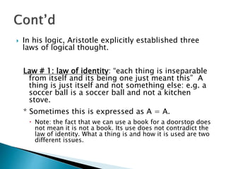  In his logic, Aristotle explicitly established three
laws of logical thought.
Law # 1: law of identity: “each thing is inseparable
from itself and its being one just meant this” A
thing is just itself and not something else: e.g. a
soccer ball is a soccer ball and not a kitchen
stove.
* Sometimes this is expressed as A = A.
 Note: the fact that we can use a book for a doorstop does
not mean it is not a book. Its use does not contradict the
law of identity. What a thing is and how it is used are two
different issues.
 