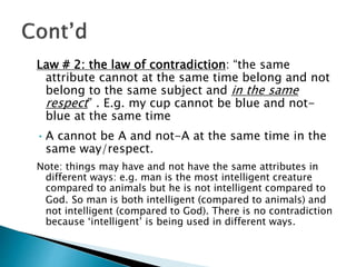 Law # 2: the law of contradiction: “the same
attribute cannot at the same time belong and not
belong to the same subject and in the same
respect” . E.g. my cup cannot be blue and not-
blue at the same time
•A cannot be A and not-A at the same time in the
same way/respect.
Note: things may have and not have the same attributes in
different ways: e.g. man is the most intelligent creature
compared to animals but he is not intelligent compared to
God. So man is both intelligent (compared to animals) and
not intelligent (compared to God). There is no contradiction
because ‘intelligent’ is being used in different ways.
 