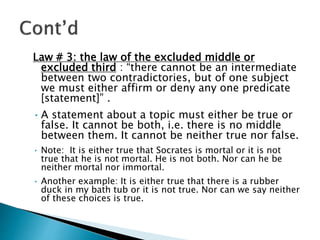Law # 3: the law of the excluded middle or
excluded third : “there cannot be an intermediate
between two contradictories, but of one subject
we must either affirm or deny any one predicate
[statement]” .
•A statement about a topic must either be true or
false. It cannot be both, i.e. there is no middle
between them. It cannot be neither true nor false.
• Note: It is either true that Socrates is mortal or it is not
true that he is not mortal. He is not both. Nor can he be
neither mortal nor immortal.
• Another example: It is either true that there is a rubber
duck in my bath tub or it is not true. Nor can we say neither
of these choices is true.
 