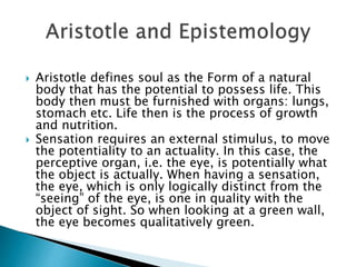  Aristotle defines soul as the Form of a natural
body that has the potential to possess life. This
body then must be furnished with organs: lungs,
stomach etc. Life then is the process of growth
and nutrition.
 Sensation requires an external stimulus, to move
the potentiality to an actuality. In this case, the
perceptive organ, i.e. the eye, is potentially what
the object is actually. When having a sensation,
the eye, which is only logically distinct from the
“seeing” of the eye, is one in quality with the
object of sight. So when looking at a green wall,
the eye becomes qualitatively green.
 