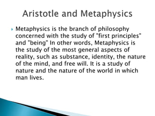  Metaphysics is the branch of philosophy
concerned with the study of "first principles"
and "being" In other words, Metaphysics is
the study of the most general aspects of
reality, such as substance, identity, the nature
of the mind, and free will. It is a study of
nature and the nature of the world in which
man lives.
 
