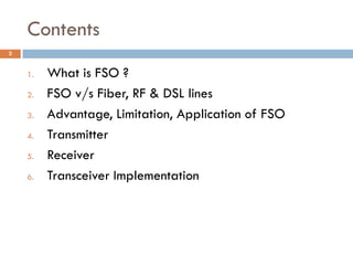 Contents
1. What is FSO ?
2. FSO v/s Fiber, RF & DSL lines
3. Advantage, Limitation, Application of FSO
4. Transmitter
5. Receiver
6. Transceiver Implementation
2
 