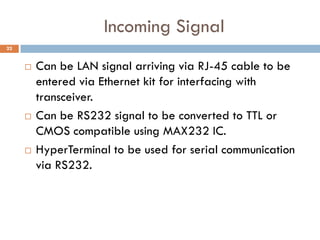 Incoming Signal
 Can be LAN signal arriving via RJ-45 cable to be
entered via Ethernet kit for interfacing with
transceiver.
 Can be RS232 signal to be converted to TTL or
CMOS compatible using MAX232 IC.
 HyperTerminal to be used for serial communication
via RS232.
22
 