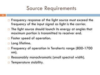 Source Requirements
 Frequency response of the light source must exceed the
frequency of the input signal as light is the carrier.
 The light source should launch its energy at angles that
maximum portion is transmitted to receiver end.
 Faster speed of operation.
 Long lifetime.
 Frequency of operation in Terahertz range (800-1700
nm).
 Reasonably monochromatic (small spectral width).
 Temperature stability.
24
 