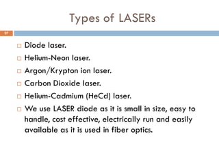 Types of LASERs
 Diode laser.
 Helium-Neon laser.
 Argon/Krypton ion laser.
 Carbon Dioxide laser.
 Helium-Cadmium (HeCd) laser.
 We use LASER diode as it is small in size, easy to
handle, cost effective, electrically run and easily
available as it is used in fiber optics.
27
 