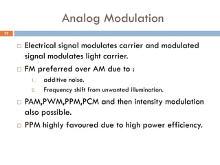 Analog Modulation
 Electrical signal modulates carrier and modulated
signal modulates light carrier.
 FM preferred over AM due to :
1. additive noise.
2. Frequency shift from unwanted illumination.
 PAM,PWM,PPM,PCM and then intensity modulation
also possible.
 PPM highly favoured due to high power efficiency.
32
 