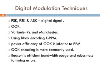 Digital Modulation Techniques
 FSK, PSK & ASK – digital signal .
 OOK.
 Variants- RZ and Manchester.
 Using Block encoding L-PPM.
 power efficiency of OOK is inferior to PPM.
 OOK encoding is more commonly used.
 Reason is efficient bandwidth usage and robustness
to timing errors.
33
 