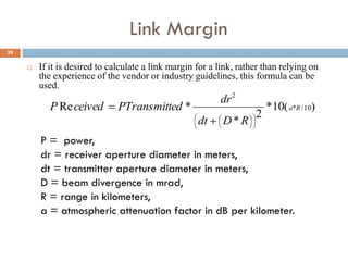 39
Link Margin
 If it is desired to calculate a link margin for a link, rather than relying on
the experience of the vendor or industry guidelines, this formula can be
used.
P = power,
dr = receiver aperture diameter in meters,
dt = transmitter aperture diameter in meters,
D = beam divergence in mrad,
R = range in kilometers,
a = atmospheric attenuation factor in dB per kilometer.
 10/*
2
10*
2
*
*Re Ra
RDdt
dr
edPTransmittceivedP













 
