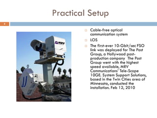 Practical Setup
 Cable-free optical
communication system
 LOS
 The first-ever 10-Gbit/sec FSO
link was deployed for The Post
Group, a Hollywood post-
production company The Post
Group went with the highest
speed available, MRV
Communications’ Tele-Scope
10GE. System Support Solutions,
based in the Twin Cities area of
Minnesota, conducted the
installation. Feb 12, 2010
4
 