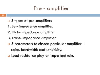 Pre - amplifier
 3 types of pre-amplifiers,
1. Low-impedance amplifier.
2. High- impedance amplifier.
3. Trans- impedance amplifier.
 3 parameters to choose particular amplifier –
noise, bandwidth and sensitivity.
 Load resistance play an important role.
44
 