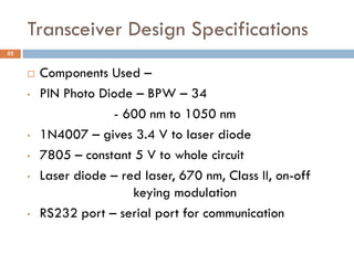 Transceiver Design Specifications
 Components Used –
• PIN Photo Diode – BPW – 34
- 600 nm to 1050 nm
• 1N4007 – gives 3.4 V to laser diode
• 7805 – constant 5 V to whole circuit
• Laser diode – red laser, 670 nm, Class II, on-off
keying modulation
• RS232 port – serial port for communication
52
 
