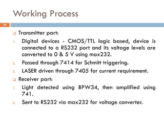 Working Process
 Transmitter part:
1. Digital devices - CMOS/TTL logic based, device is
connected to a RS232 port and its voltage levels are
converted to 0 & 5 V using max232.
2. Passed through 7414 for Schmitt triggering.
3. LASER driven through 7405 for current requirement.
 Receiver part:
1. Light detected using BPW34, then amplified using
741.
2. Sent to RS232 via max232 for voltage converter.
53
 