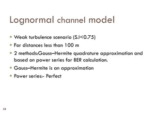 Lognormal channel model
 Weak turbulence scenario (S.I<0.75)
 For distances less than 100 m
 2 methods:Gauss–Hermite quadrature approximation and
based on power series for BER calculation.
 Gauss–Hermite is an approximation
 Power series:- Perfect
58
 