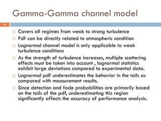 Gamma-Gamma channel model
63
 Covers all regimes from weak to strong turbulence
 Pdf can be directly related to atmospheric condition
 Lognormal channel model is only applicable to weak
turbulence conditions
 As the strength of turbulence increases, multiple scattering
effects must be taken into account , lognormal statistics
exhibit large deviations compared to experimental data.
 Lognormal pdf underestimates the behavior in the tails as
compared with measurement results.
 Since detection and fade probabilities are primarily based
on the tails of the pdf, underestimating this region
significantly affects the accuracy of performance analysis.
 