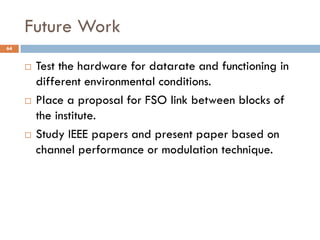 Future Work
64
 Test the hardware for datarate and functioning in
different environmental conditions.
 Place a proposal for FSO link between blocks of
the institute.
 Study IEEE papers and present paper based on
channel performance or modulation technique.
 