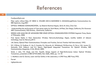 References
1. FreeSpaceOptic.com
2. Fiber optics without fiber, BY HEINZ A. WILLEBR AND & BAKSHEESH S. GHUMAN,LightPointe Communications Inc.
IEEE Spectrum, Aug,2001
3. OPTICAL WIRELESS COMMUNICATION, by Roberto Ramirez-Iniguez, Sevia M. Idrus, Ziran Sun.
4. Understanding the performance of free-space optics by Scott Bloom, AirFiber, San Diego, California, Eric Korevaar
MRV Communications, FSO Division, Chatsworth, California
5. DESIGN AND ANALYSIS OF ADVANCED FREE SPACE OPTICAL COMMUNICATION SYSTEMS Sugianto Trisno, Doctor
of Philosophy, 2006
6. Free Space Optics in Next Generation Wireless Networks,Technology Digest, monthly bulletin of telecom
technology, Issue 8, February,2012
7. J.M. Senior, Optical Fiber Communications: Principles and Practice, 2nd ed. Prentice Hall International, 1992.
8. D.C. O’Brien, G. Faulkner, K. Jim, E. Zyambo, D.J. Edwards, M. Whitehead, P.N.Stavrinou, G. Parry, V.M. Joyner, R.J.
Samsudin, D.M. Holburn, and R.J. Mears, High-Speed Integrated Transceivers for Optical Wireless, IEEE
Communications Magazine, 41(3), 58–62, 2003
9. Sinah, J. John, Y.N. Singh, and K.K. Tripathi, Design Aspects of High-Performance Indoor Optical Wireless
Transceivers, presented at IEEE ICPWC2005, New Delhi, 2005, pp. 14–18
10. L. Matthews and G. Garcia, Laser and Eye Safety in the Laboratory. in SPIE Press, IEEE Press,1995.
11. Fso.net
12. Lightpointe.com
65
 