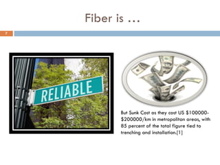 Fiber is …
But Sunk Cost as they cost US $100000-
$200000/km in metropolitan areas, with
85 percent of the total figure tied to
trenching and installation.[1]
7
 