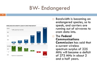 BW- Endangered
 Bandwidth is becoming an
endangered species, so to
speak, and carriers are
running out of airwaves to
cram data into.
 The Federal
Communications
Commission has said that
a current wireless
spectrum surplus of 225
MHz will become a deficit
of 275 MHz in about 2
and a half years.
9
 