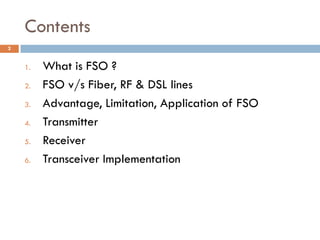 Contents
1. What is FSO ?
2. FSO v/s Fiber, RF & DSL lines
3. Advantage, Limitation, Application of FSO
4. Transmitter
5. ...