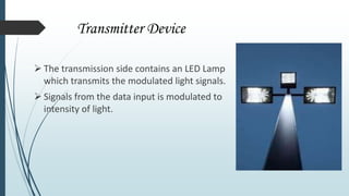 Transmitter Device
 The transmission side contains an LED Lamp
which transmits the modulated light signals.
 Signals from the data input is modulated to
intensity of light.
 