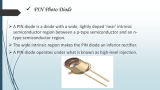  PIN Photo Diode
 A PIN diode is a diode with a wide, lightly doped 'near' intrinsic
semiconductor region between a p-type semiconductor and an n-
type semiconductor region.
 The wide intrinsic region makes the PIN diode an inferior rectifier.
 A PIN diode operates under what is known as high-level injection.
 