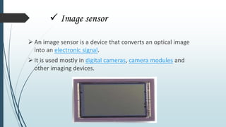  Image sensor
 An image sensor is a device that converts an optical image
into an electronic signal.
 It is used mostly in digital cameras, camera modules and
other imaging devices.
 