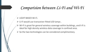 Comparision between Li-Fi and Wi-Fi
 LIGHT BASED Wi-Fi.
 Li-Fi would use transceiver-fitted LED lamps .
 Wi-Fi is great for general wireless coverage within buildings, and li-fi is
ideal for high density wireless data coverage in confined area.
 So the two technologies can be considered complimentary.
 