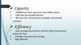  Capacity
 10000times more spectrum than Radio waves.
 Light box are already present.
 We have the infrastructure available and already
installed.
 Efficiency
 Data through illumination and thus data transmission
comes for free.
 Led light consumes less energy.
 High efficient.
 