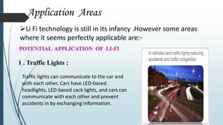Application Areas
Li Fi technology is still in its infancy .However some areas
where it seems perfectly applicable are:-
1 . Traffic Lights :
Traffic lights can communicate to the car and
with each other. Cars have LED-based
headlights, LED-based cack lights, and cars can
communicate with each other and prevent
accidents in by exchanging information.
 