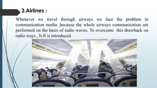 3.Airlines :
Whenever we travel through airways we face the problem in
communication media ,because the whole airways communication are
performed on the basis of radio waves. To overcome this drawback on
radio ways , li-fi is introduced.
 