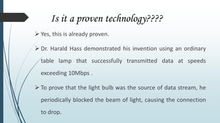 Is it a proven technology????
 Yes, this is already proven.
 Dr. Harald Hass demonstrated his invention using an ordinary
table lamp that successfully transmitted data at speeds
exceeding 10Mbps .
 To prove that the light bulb was the source of data stream, he
periodically blocked the beam of light, causing the connection
to drop.
 