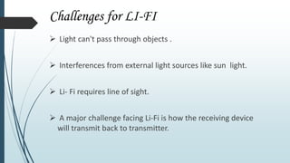 Challenges for LI-FI
 Light can't pass through objects .
 Interferences from external light sources like sun light.
 Li- Fi requires line of sight.
 A major challenge facing Li-Fi is how the receiving device
will transmit back to transmitter.
 