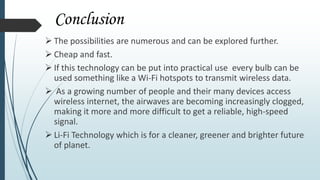Conclusion
 The possibilities are numerous and can be explored further.
 Cheap and fast.
 If this technology can be put into practical use every bulb can be
used something like a Wi-Fi hotspots to transmit wireless data.
 As a growing number of people and their many devices access
wireless internet, the airwaves are becoming increasingly clogged,
making it more and more difficult to get a reliable, high-speed
signal.
 Li-Fi Technology which is for a cleaner, greener and brighter future
of planet.
 